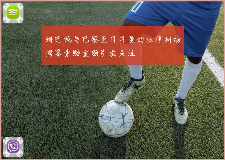 姆巴佩与巴黎圣日耳曼的法律纠纷揭幕索赔金额引发关注