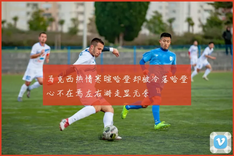 马克西热情寒暄哈登却被冷落哈登心不在焉左右游走显无奈