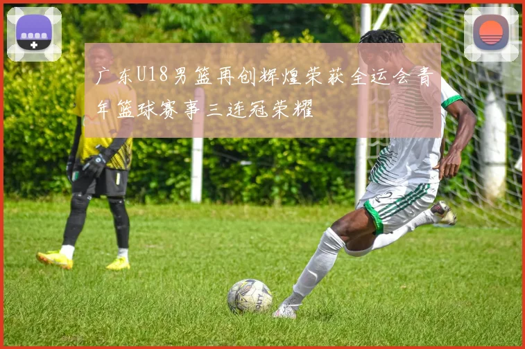 广东U18男篮再创辉煌荣获全运会青年篮球赛事三连冠荣耀