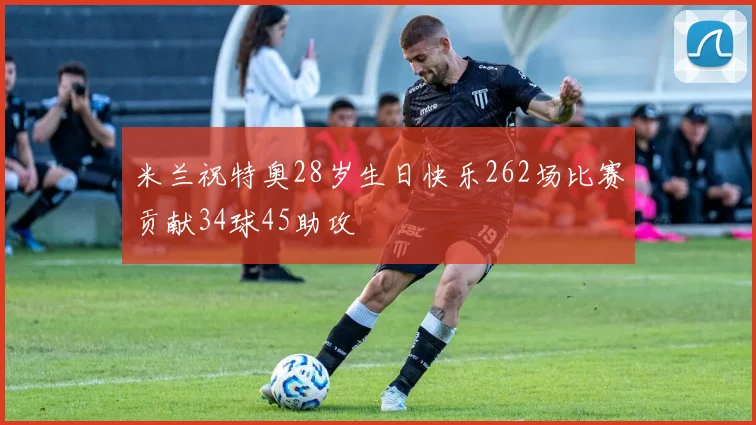 米兰祝特奥28岁生日快乐262场比赛贡献34球45助攻