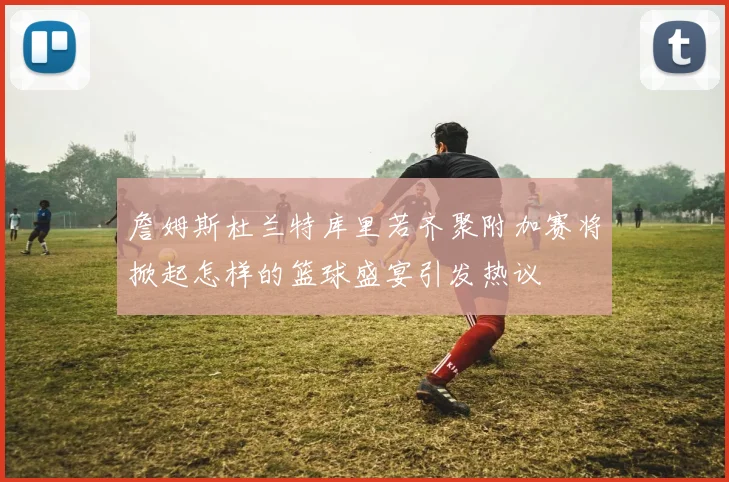 詹姆斯杜兰特库里若齐聚附加赛将掀起怎样的篮球盛宴引发热议