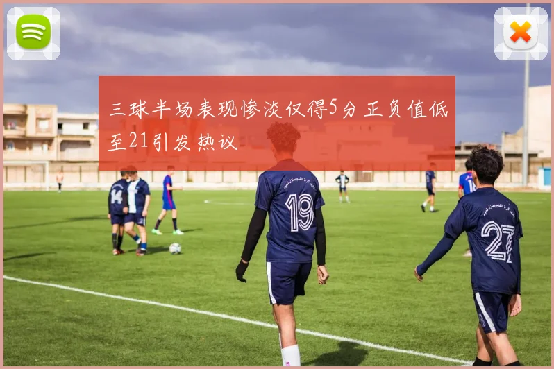 三球半场表现惨淡仅得5分正负值低至21引发热议