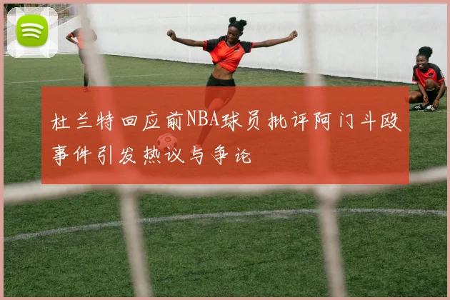 杜兰特回应前NBA球员批评阿门斗殴事件引发热议与争论