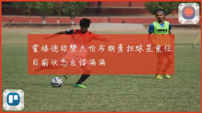 霍福德称赞杰伦布朗勇担球星重任目前状态自信满满