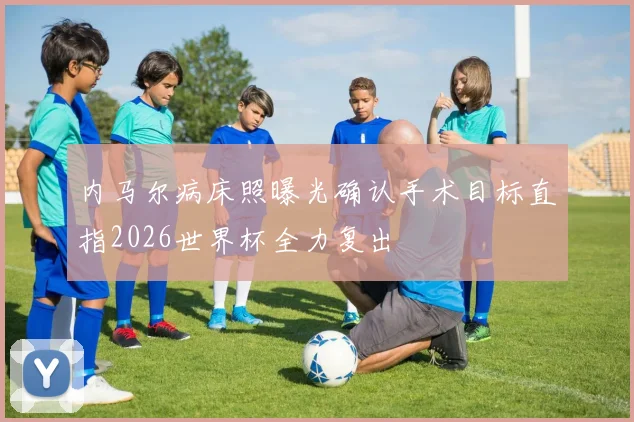 内马尔病床照曝光确认手术目标直指2026世界杯全力复出
