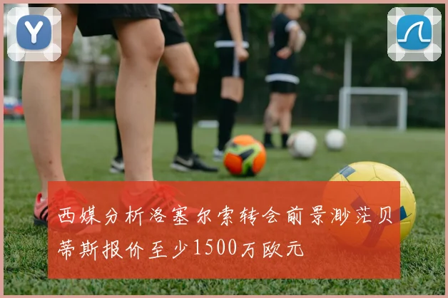 西媒分析洛塞尔索转会前景渺茫贝蒂斯报价至少1500万欧元