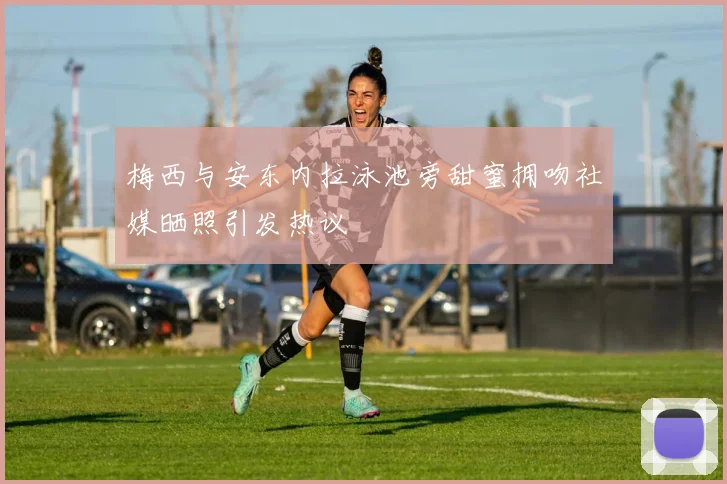 梅西与安东内拉泳池旁甜蜜拥吻社媒晒照引发热议