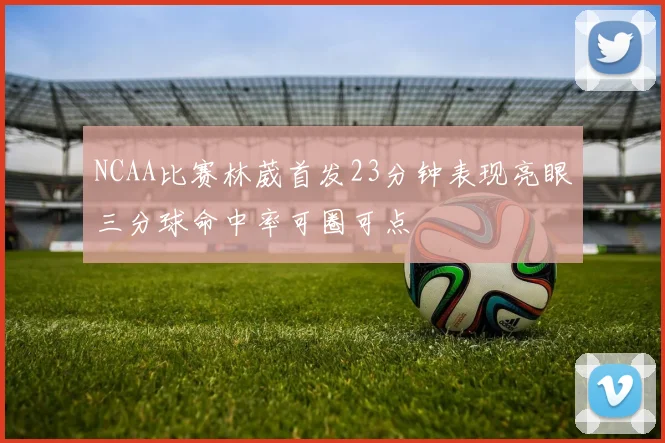 NCAA比赛林葳首发23分钟表现亮眼三分球命中率可圈可点
