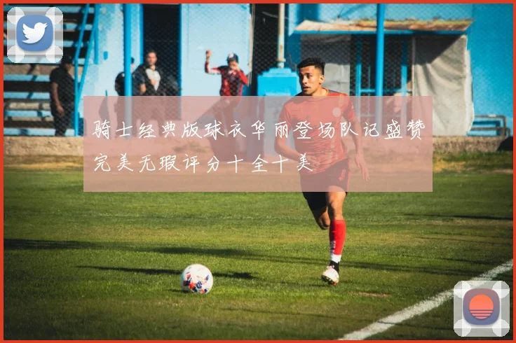 骑士经典版球衣华丽登场队记盛赞完美无瑕评分十全十美