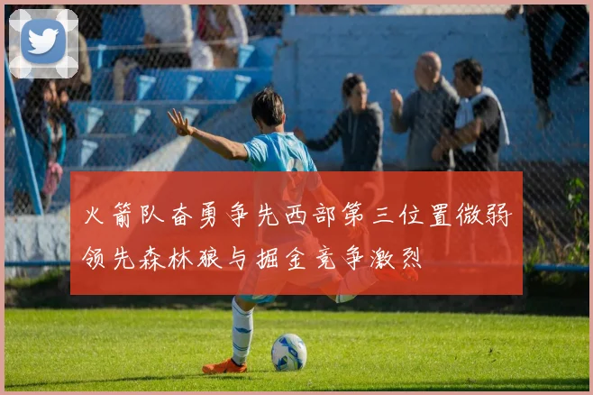 火箭队奋勇争先西部第三位置微弱领先森林狼与掘金竞争激烈