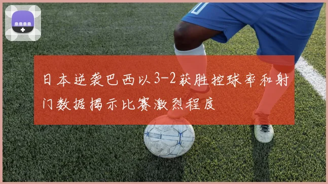 日本逆袭巴西以3-2获胜控球率和射门数据揭示比赛激烈程度