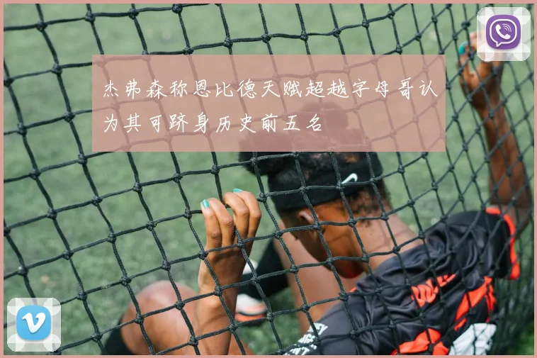 杰弗森称恩比德天赋超越字母哥认为其可跻身历史前五名