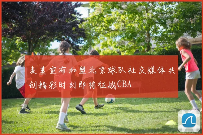麦基宣布加盟北京球队社交媒体共创精彩时刻即将征战CBA
