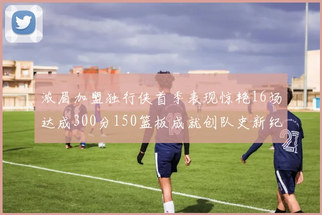 浓眉加盟独行侠首季表现惊艳16场达成300分150篮板成就创队史新纪录