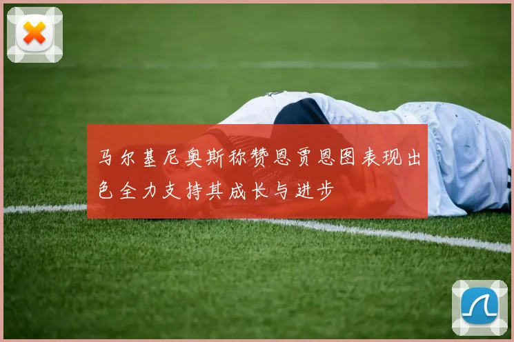 马尔基尼奥斯称赞恩贾恩图表现出色全力支持其成长与进步