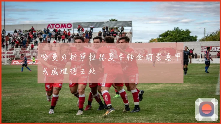 哈曼分析萨拉赫夏季转会前景意甲或成理想去处