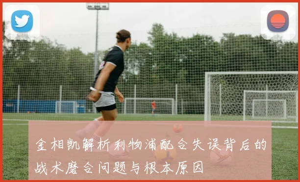 金相凯解析利物浦配合失误背后的战术磨合问题与根本原因