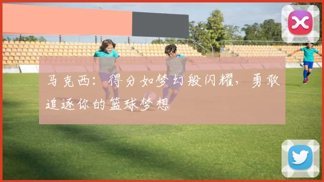 马克西：得分如梦幻般闪耀，勇敢追逐你的篮球梦想