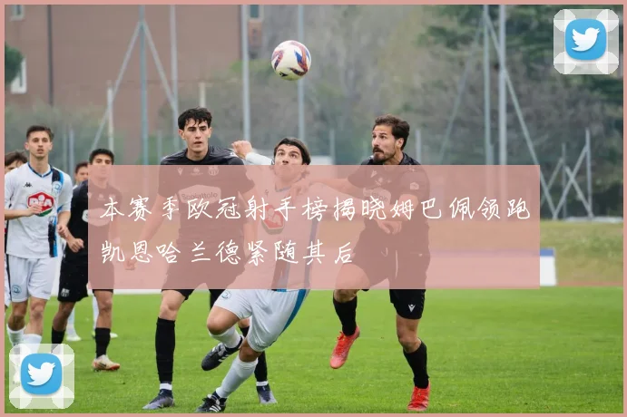 本赛季欧冠射手榜揭晓姆巴佩领跑凯恩哈兰德紧随其后