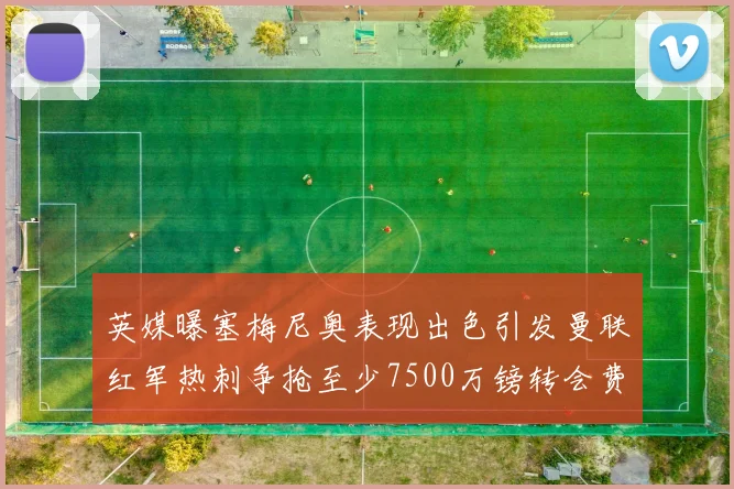 英媒曝塞梅尼奥表现出色引发曼联红军热刺争抢至少7500万镑转会费