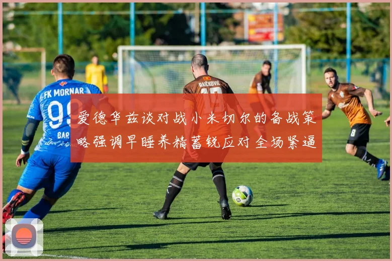 爱德华兹谈对战小米切尔的备战策略强调早睡养精蓄锐应对全场紧逼