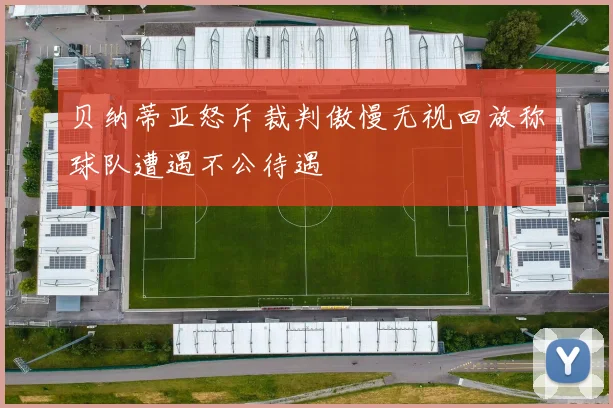 贝纳蒂亚怒斥裁判傲慢无视回放称球队遭遇不公待遇