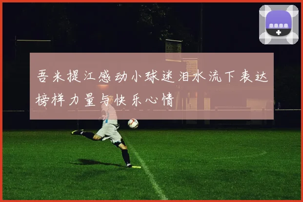 吾米提江感动小球迷泪水流下表达榜样力量与快乐心情