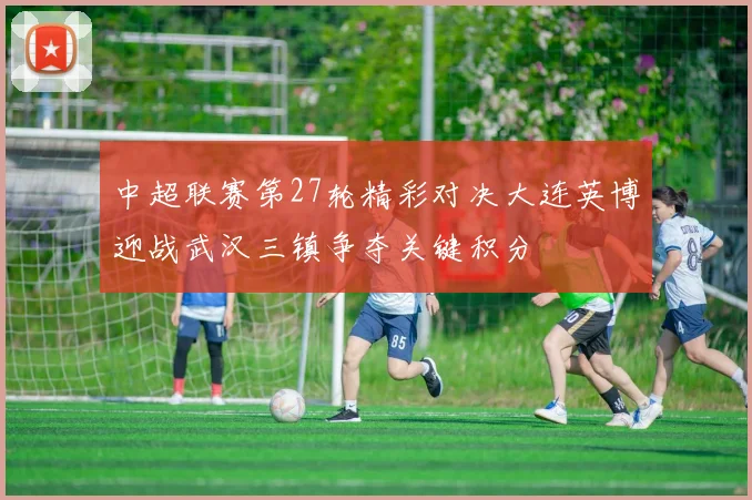 中超联赛第27轮精彩对决大连英博迎战武汉三镇争夺关键积分