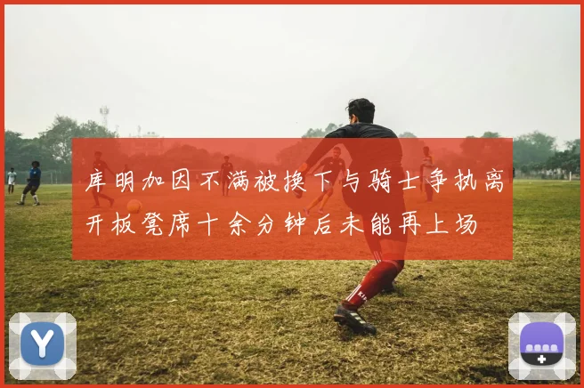 库明加因不满被换下与骑士争执离开板凳席十余分钟后未能再上场