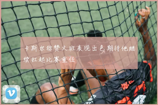卡斯尔称赞文班表现出色期待他继续扛起比赛重任