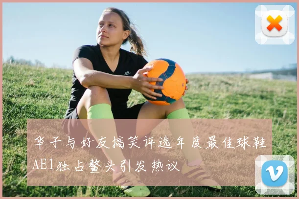 华子与好友搞笑评选年度最佳球鞋AE1独占鳌头引发热议