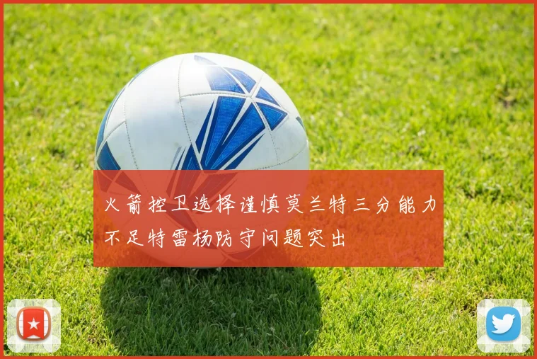 火箭控卫选择谨慎莫兰特三分能力不足特雷杨防守问题突出
