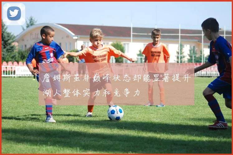 詹姆斯虽非巅峰状态却能显著提升湖人整体实力和竞争力