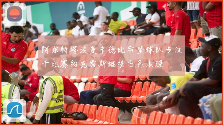 阿尔特塔谈曼市德比希望球队专注于比赛约克雷斯继续出色表现