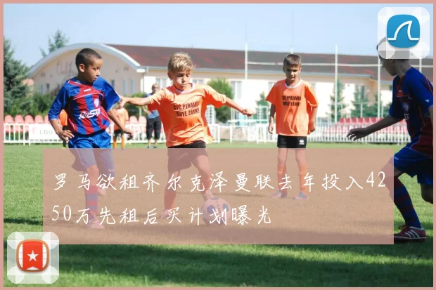 罗马欲租齐尔克泽曼联去年投入4250万先租后买计划曝光