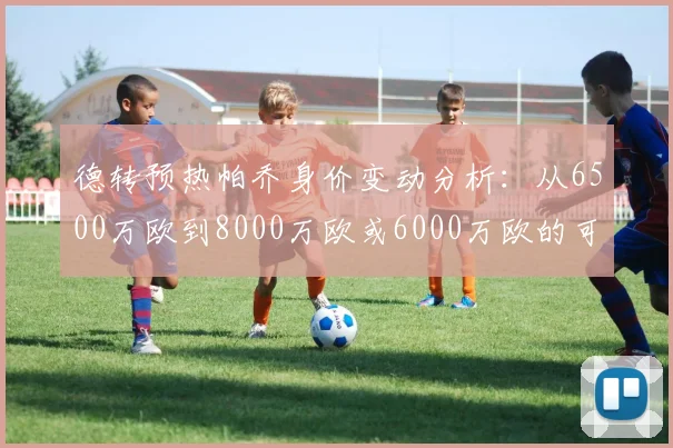 德转预热帕乔身价变动分析：从6500万欧到8000万欧或6000万欧的可能性探讨