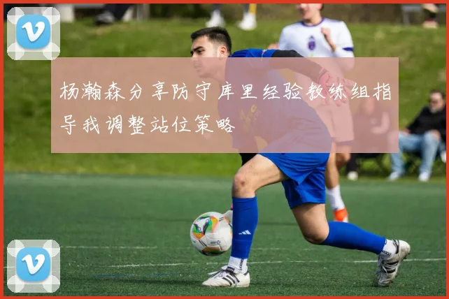 杨瀚森分享防守库里经验教练组指导我调整站位策略