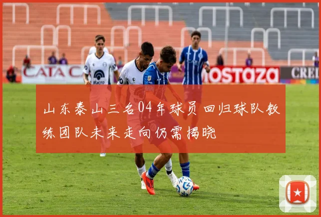山东泰山三名04年球员回归球队教练团队未来走向仍需揭晓
