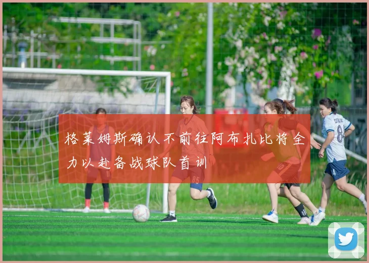 格莱姆斯确认不前往阿布扎比将全力以赴备战球队首训