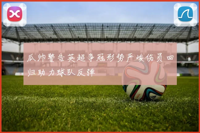 瓜帅警告英超争冠形势严峻伤员回归助力球队反弹