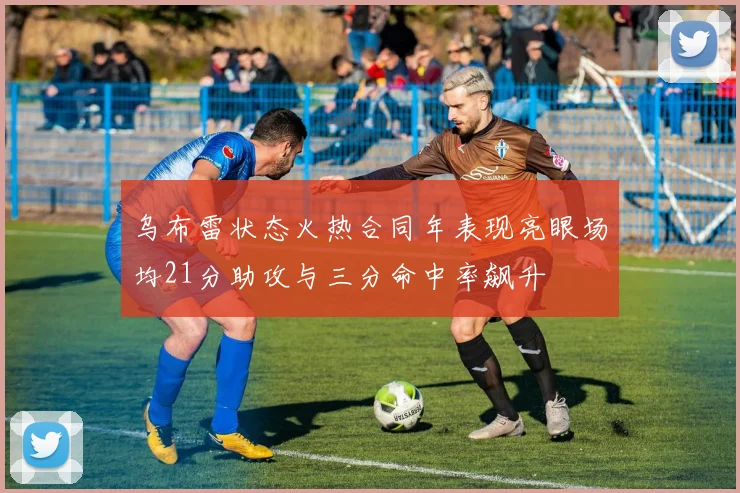 乌布雷状态火热合同年表现亮眼场均21分助攻与三分命中率飙升
