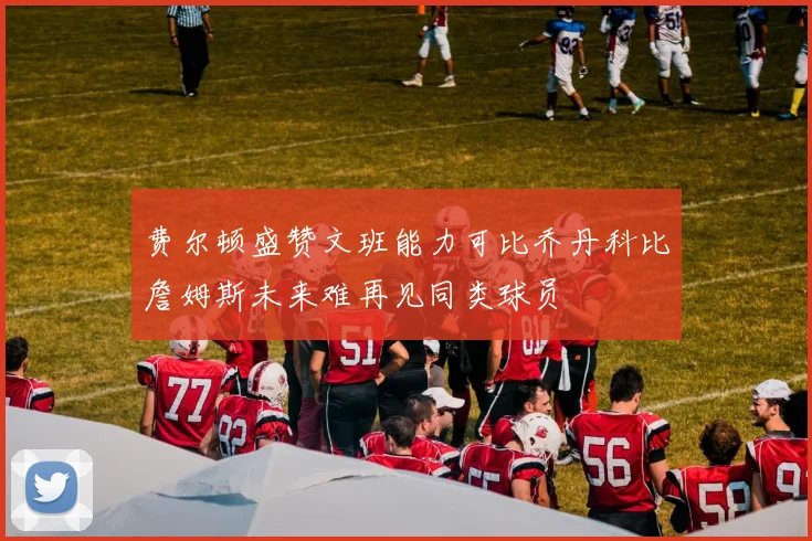 费尔顿盛赞文班能力可比乔丹科比詹姆斯未来难再见同类球员