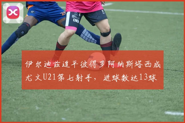 伊尔迪兹追平彼得罗阿纳斯塔西成尤文U21第七射手，进球数达13球