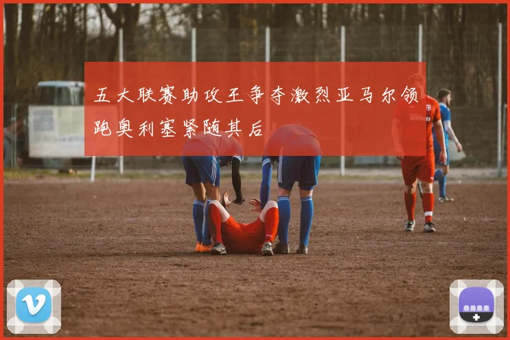 五大联赛助攻王争夺激烈亚马尔领跑奥利塞紧随其后