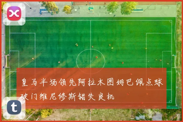 皇马半场领先阿拉木图姆巴佩点球破门维尼修斯错失良机